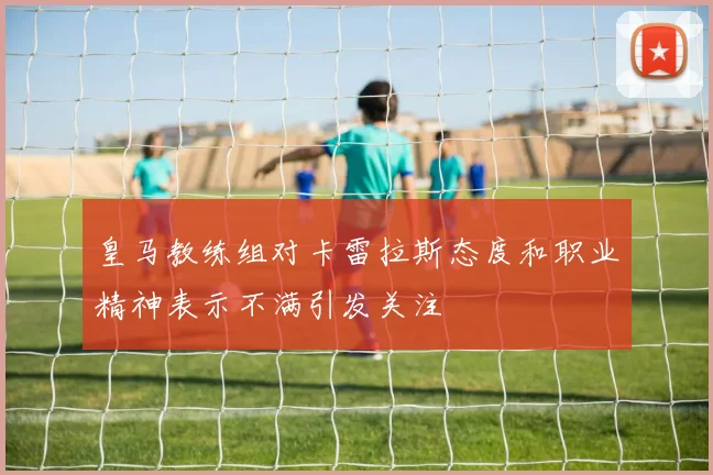 皇马教练组对卡雷拉斯态度和职业精神表示不满引发关注