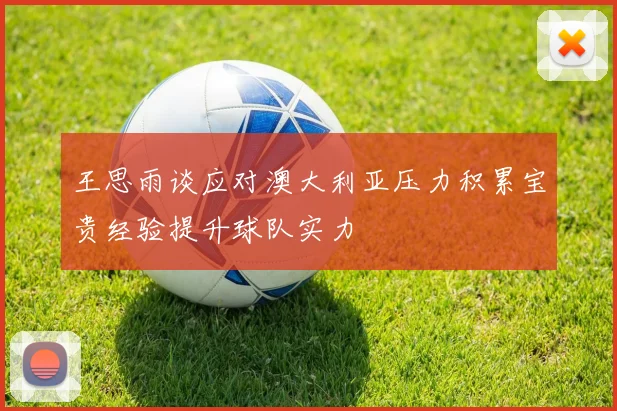 王思雨谈应对澳大利亚压力积累宝贵经验提升球队实力