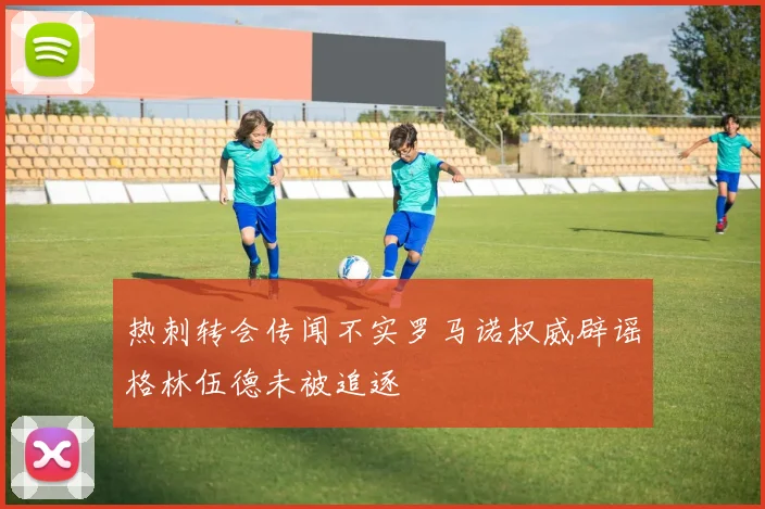 热刺转会传闻不实罗马诺权威辟谣格林伍德未被追逐