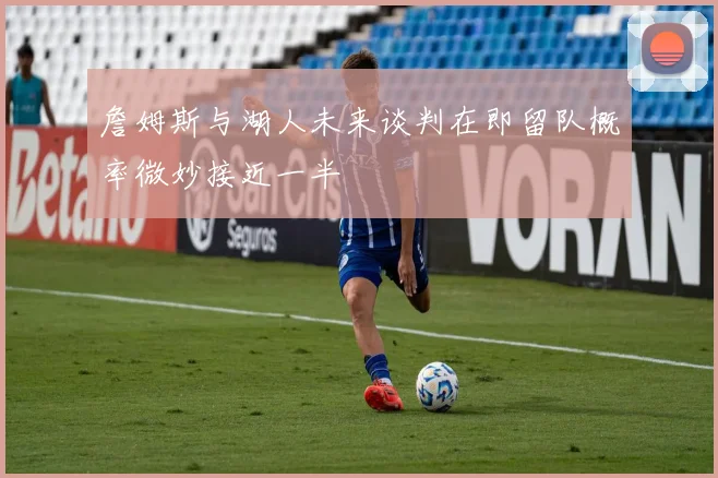 詹姆斯与湖人未来谈判在即留队概率微妙接近一半