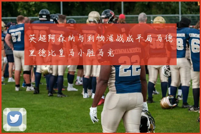英超阿森纳与利物浦战成平局马德里德比皇马小胜马竞