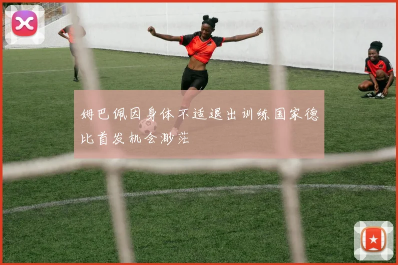 姆巴佩因身体不适退出训练国家德比首发机会渺茫