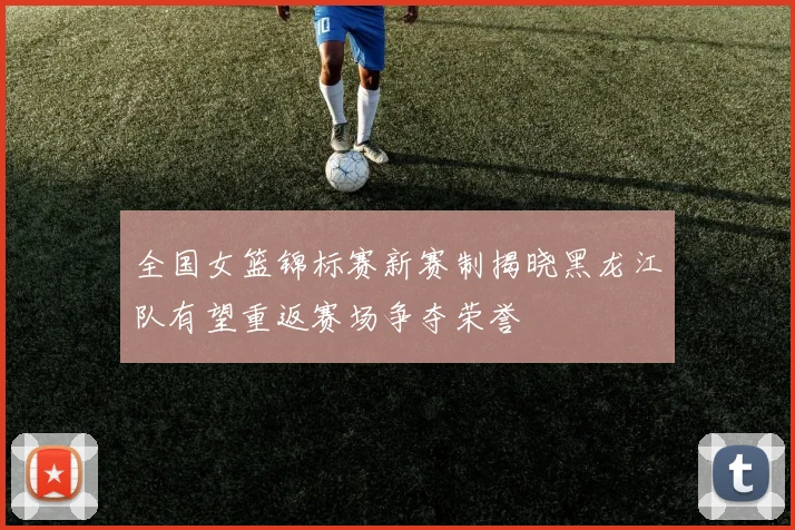 全国女篮锦标赛新赛制揭晓黑龙江队有望重返赛场争夺荣誉