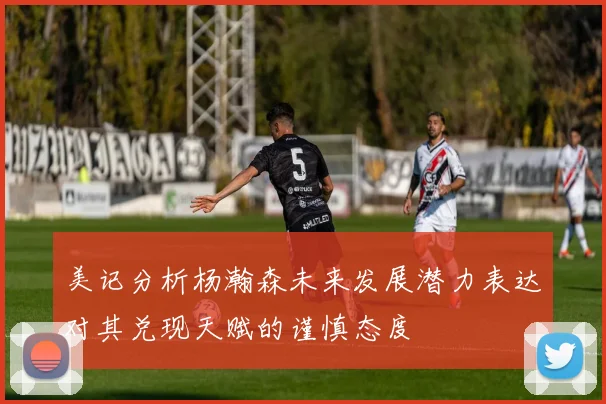 美记分析杨瀚森未来发展潜力表达对其兑现天赋的谨慎态度