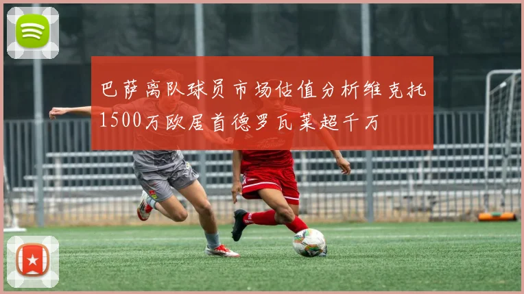 巴萨离队球员市场估值分析维克托1500万欧居首德罗瓦莱超千万