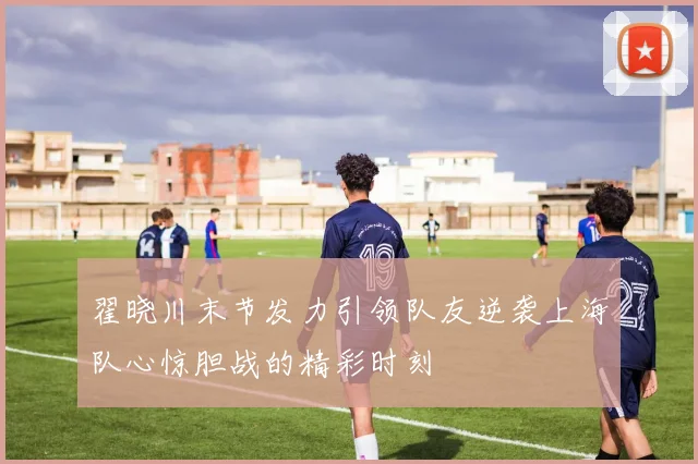 翟晓川末节发力引领队友逆袭上海队心惊胆战的精彩时刻