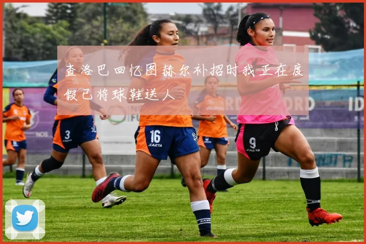 查洛巴回忆图赫尔补招时我正在度假已将球鞋送人
