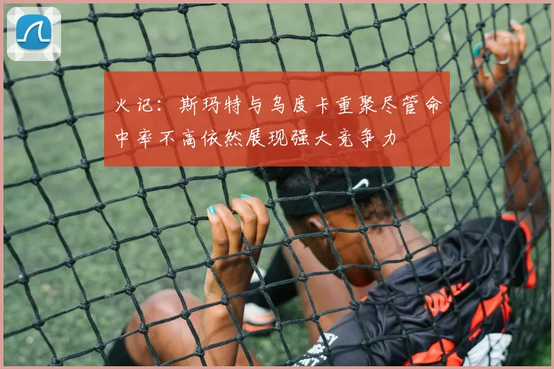 火记：斯玛特与乌度卡重聚尽管命中率不高依然展现强大竞争力