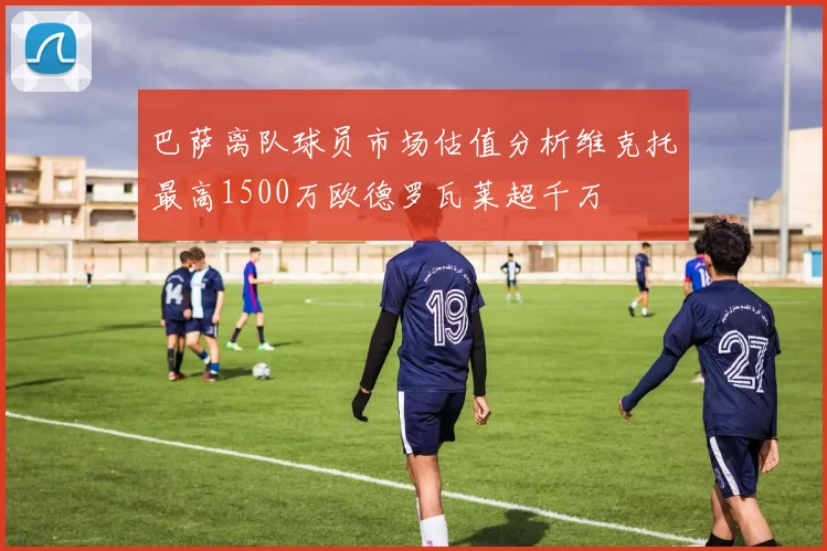 巴萨离队球员市场估值分析维克托最高1500万欧德罗瓦莱超千万
