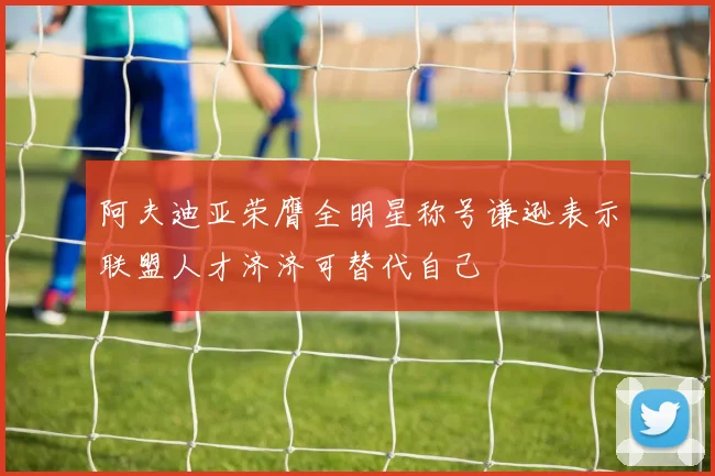 阿夫迪亚荣膺全明星称号谦逊表示联盟人才济济可替代自己