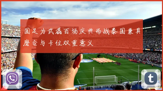 国足为武磊百场庆典而战泰国兼具磨合与卡位双重意义