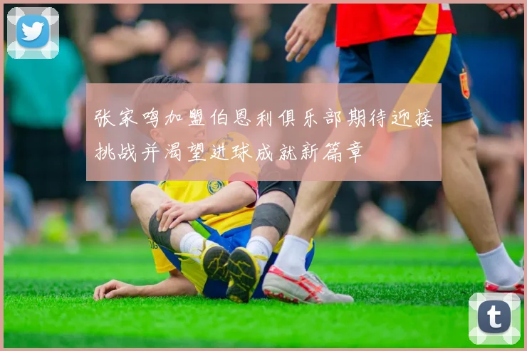 张家鸣加盟伯恩利俱乐部期待迎接挑战并渴望进球成就新篇章
