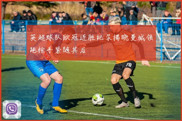 英超球队欧冠连胜纪录揭晓曼城领跑枪手紧随其后