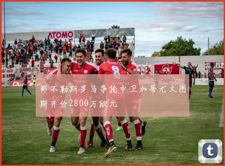 那不勒斯罗马争抢中卫加蒂尤文图斯开价2800万欧元