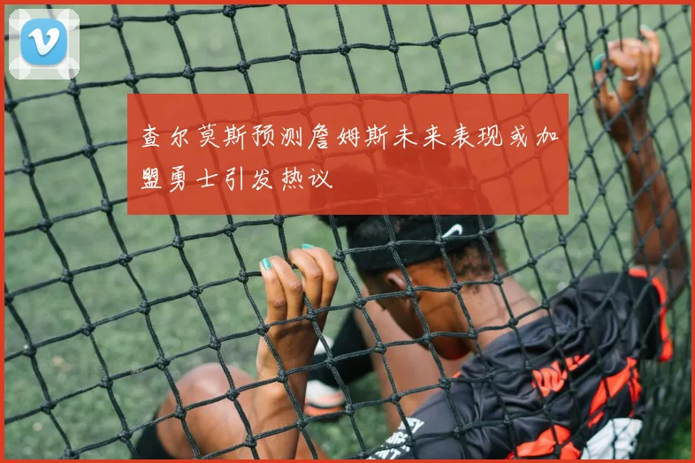 查尔莫斯预测詹姆斯未来表现或加盟勇士引发热议