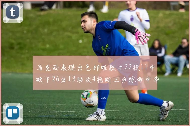 马克西表现出色却难救主22投11中砍下26分13助攻4抢断三分球命中率低迷