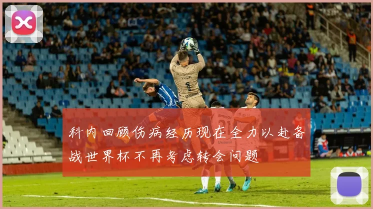 科内回顾伤病经历现在全力以赴备战世界杯不再考虑转会问题