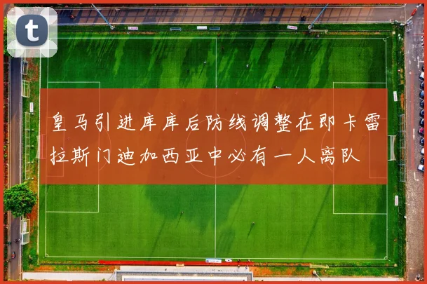 皇马引进库库后防线调整在即卡雷拉斯门迪加西亚中必有一人离队