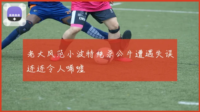 老大风范小波特绝杀公牛遭遇失误连连令人唏嘘