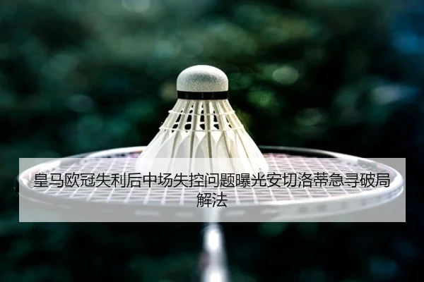 皇马欧冠失利后中场失控问题曝光安切洛蒂急寻破局解法